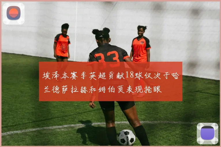 埃泽本赛季英超贡献18球仅次于哈兰德萨拉赫和姆伯莫表现抢眼
