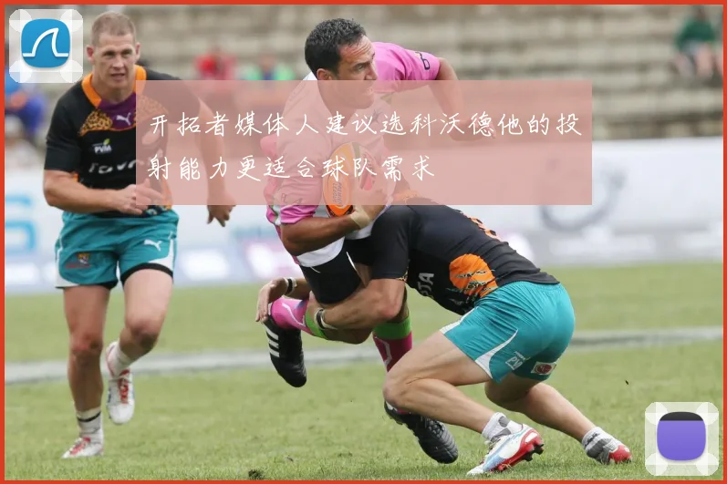 开拓者媒体人建议选科沃德他的投射能力更适合球队需求