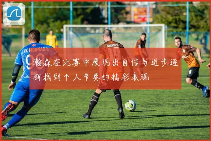 瀚森在比赛中展现出自信与进步逐渐找到个人节奏的精彩表现