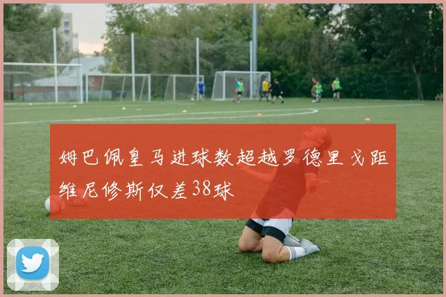 姆巴佩皇马进球数超越罗德里戈距维尼修斯仅差38球