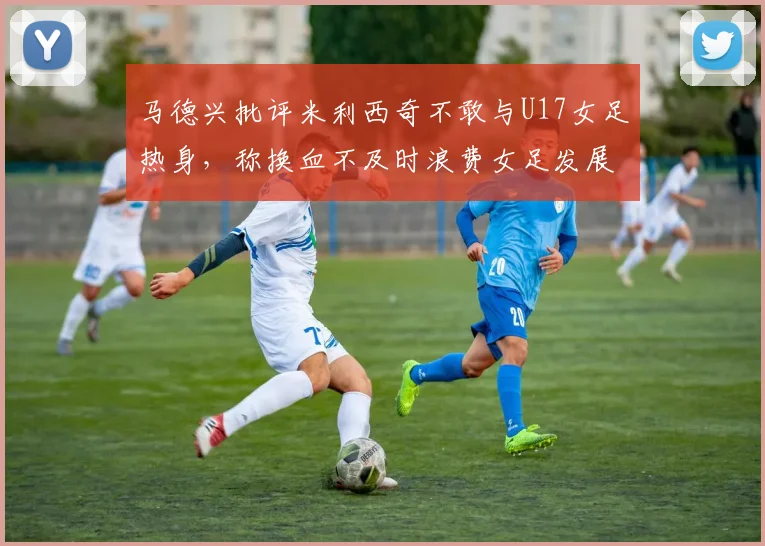 马德兴批评米利西奇不敢与U17女足热身，称换血不及时浪费女足发展机会