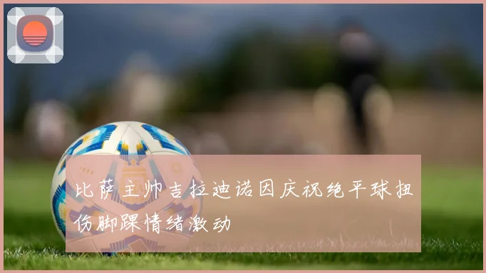 比萨主帅吉拉迪诺因庆祝绝平球扭伤脚踝情绪激动
