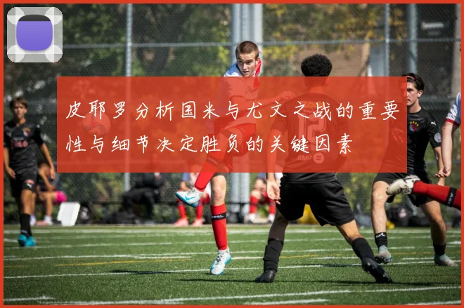 皮耶罗分析国米与尤文之战的重要性与细节决定胜负的关键因素