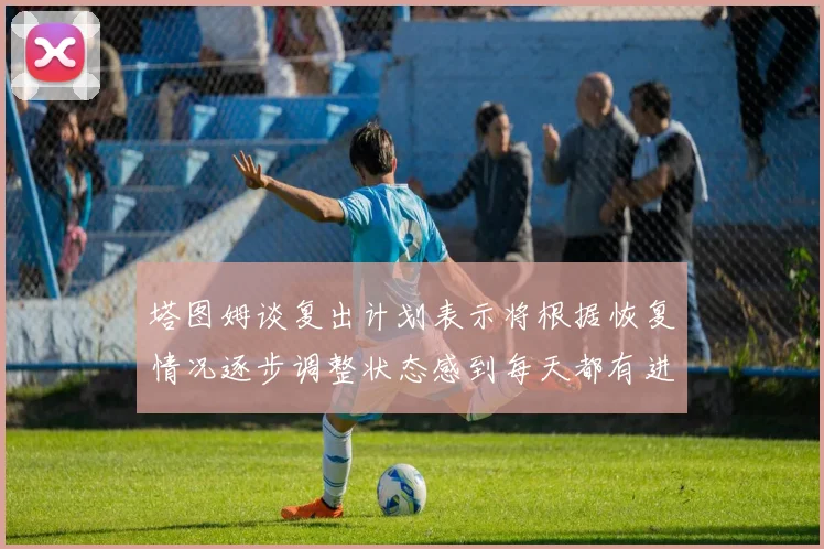 塔图姆谈复出计划表示将根据恢复情况逐步调整状态感到每天都有进步