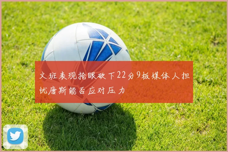 文班表现抢眼砍下22分9板媒体人担忧唐斯能否应对压力