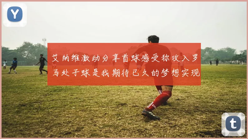 艾纳维激动分享首球感受称攻入罗马处子球是我期待已久的梦想实现
