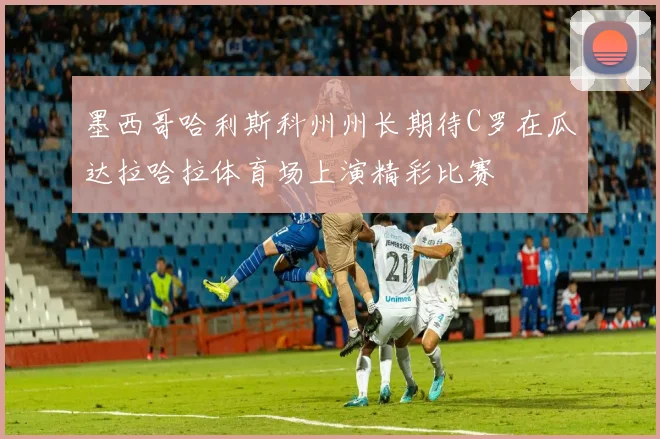 墨西哥哈利斯科州州长期待C罗在瓜达拉哈拉体育场上演精彩比赛
