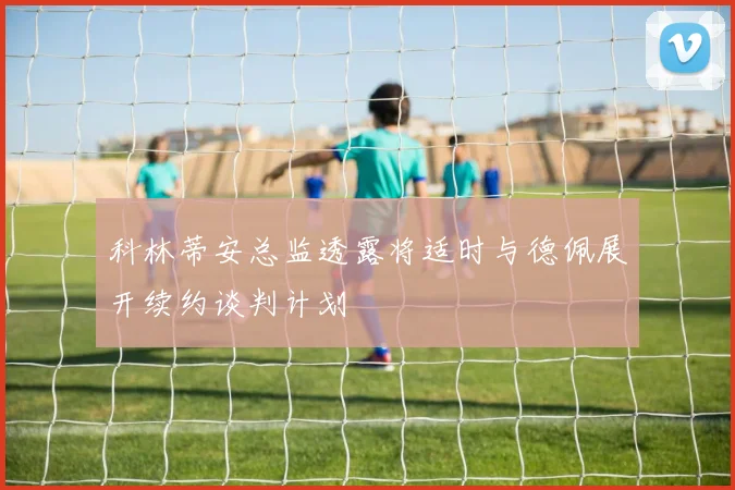 科林蒂安总监透露将适时与德佩展开续约谈判计划