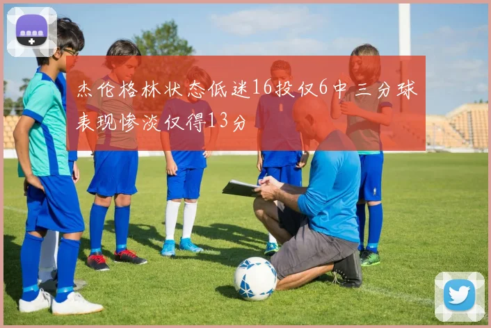 杰伦格林状态低迷16投仅6中三分球表现惨淡仅得13分