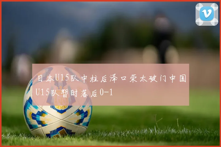 日本U15队中柱后泽口荣太破门中国U15队暂时落后0-1