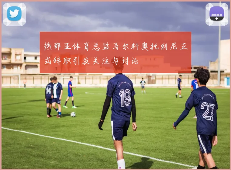 热那亚体育总监马尔科奥托利尼正式辞职引发关注与讨论