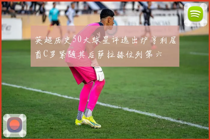 英超历史50大球星评选出炉亨利居首C罗紧随其后萨拉赫位列第六