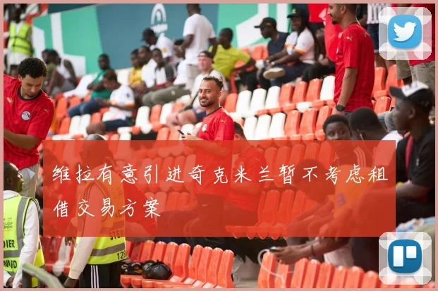 维拉有意引进奇克米兰暂不考虑租借交易方案