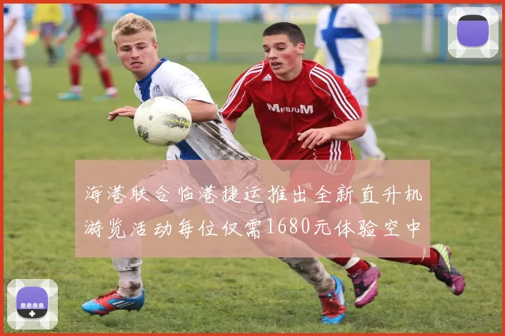 海港联合临港捷运推出全新直升机游览活动每位仅需1680元体验空中美景