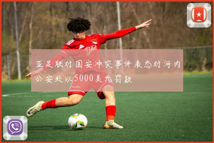 亚足联对国安冲突事件表态对河内公安处以5000美元罚款