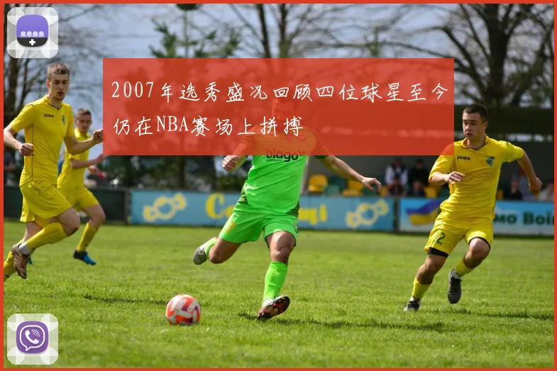 2007年选秀盛况回顾四位球星至今仍在NBA赛场上拼搏